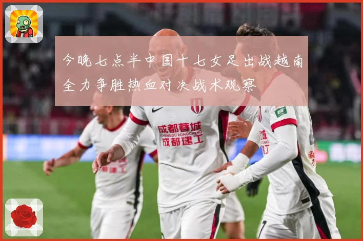 今晚七点半中国十七女足出战越南全力争胜热血对决战术观察
