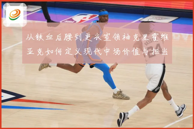 从铁血后腰到更衣室领袖克里霍维亚克如何定义现代中场价值与担当解析