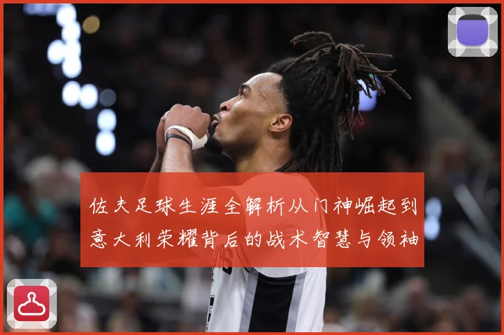 佐夫足球生涯全解析从门神崛起到意大利荣耀背后的战术智慧与领袖风范