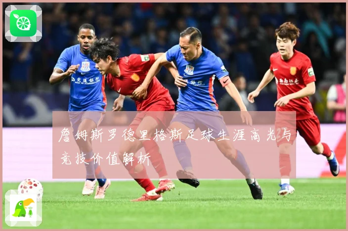 詹姆斯罗德里格斯足球生涯高光与竞技价值解析