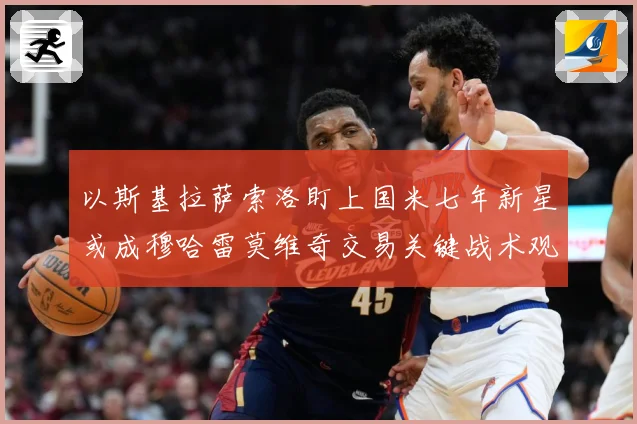 以斯基拉萨索洛盯上国米七年新星或成穆哈雷莫维奇交易关键战术观察