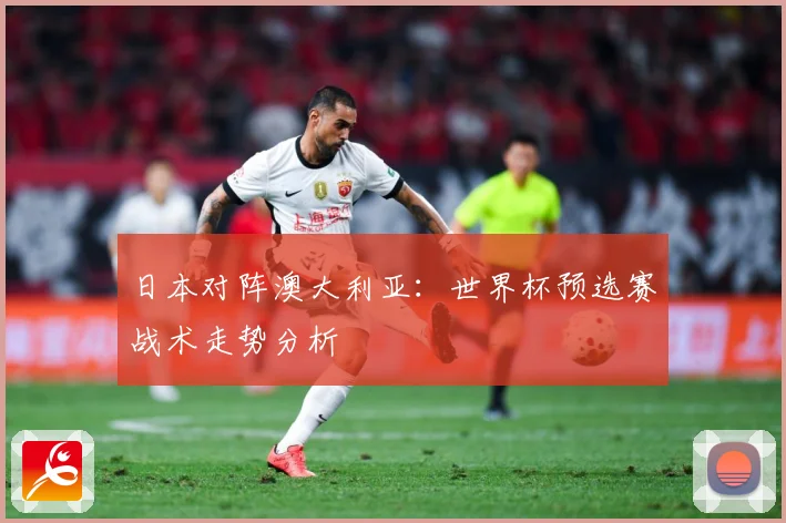 日本对阵澳大利亚：世界杯预选赛战术走势分析
