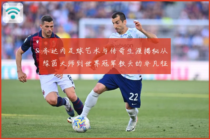 齐达内足球艺术与传奇生涯揭秘从绿茵大师到世界冠军教头的非凡征程