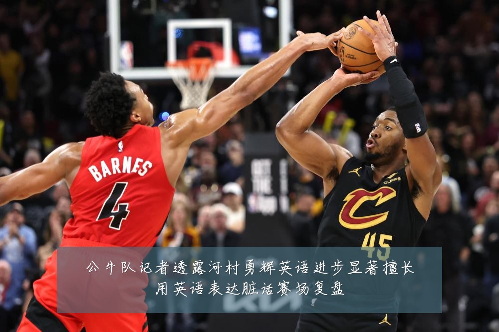 公牛队记者透露河村勇辉英语进步显著擅长用英语表达脏话赛场复盘